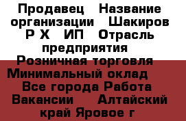 Продавец › Название организации ­ Шакиров Р.Х., ИП › Отрасль предприятия ­ Розничная торговля › Минимальный оклад ­ 1 - Все города Работа » Вакансии   . Алтайский край,Яровое г.